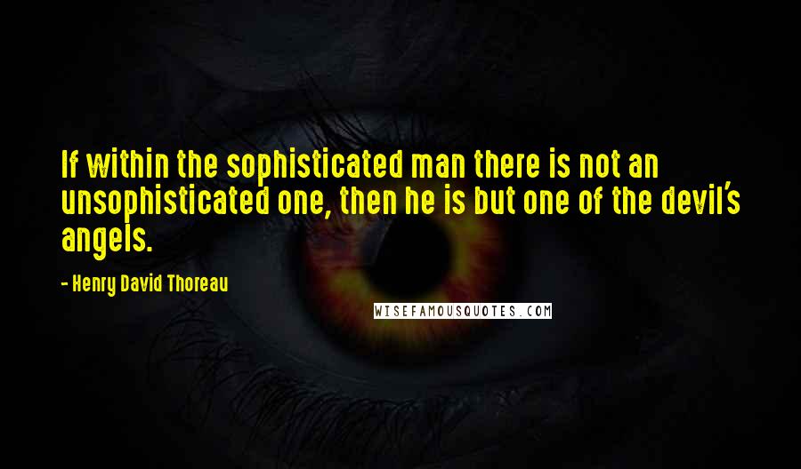 Henry David Thoreau Quotes: If within the sophisticated man there is not an unsophisticated one, then he is but one of the devil's angels.