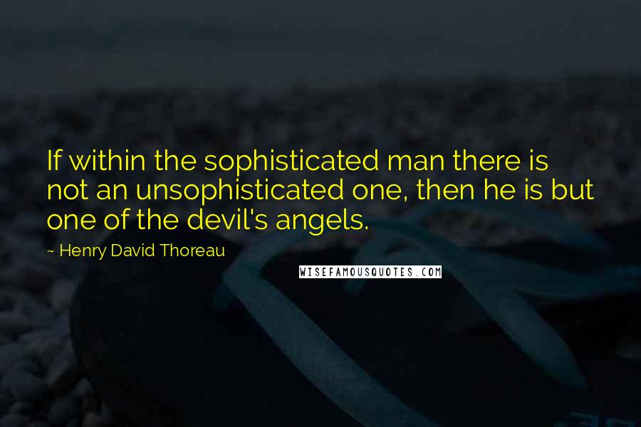 Henry David Thoreau Quotes: If within the sophisticated man there is not an unsophisticated one, then he is but one of the devil's angels.