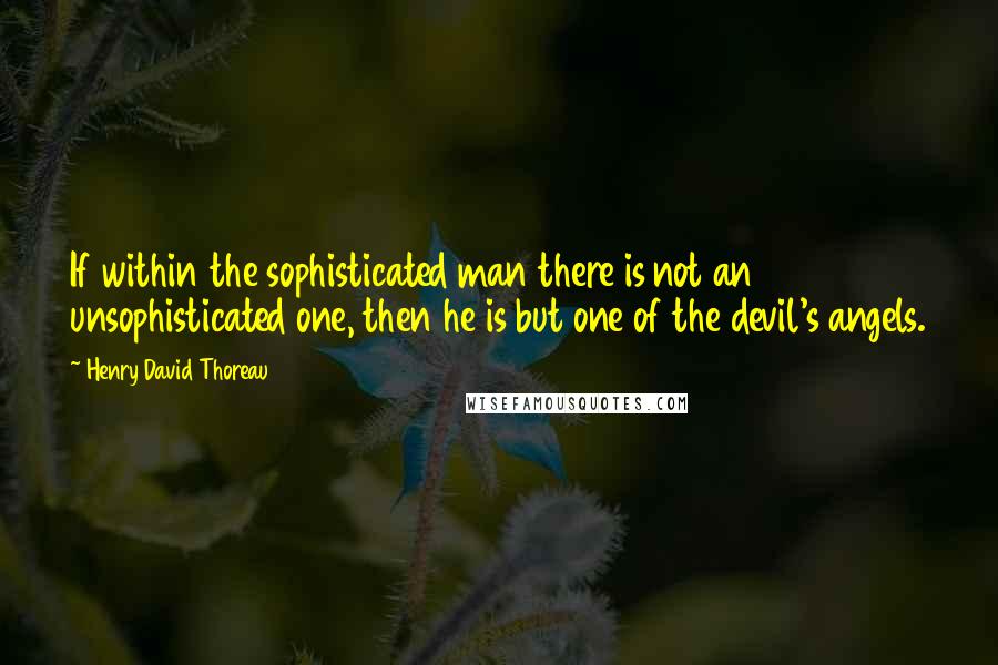 Henry David Thoreau Quotes: If within the sophisticated man there is not an unsophisticated one, then he is but one of the devil's angels.