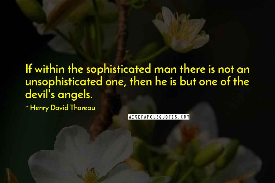 Henry David Thoreau Quotes: If within the sophisticated man there is not an unsophisticated one, then he is but one of the devil's angels.