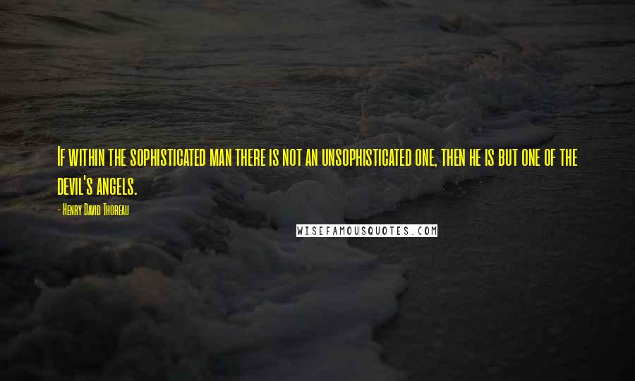 Henry David Thoreau Quotes: If within the sophisticated man there is not an unsophisticated one, then he is but one of the devil's angels.