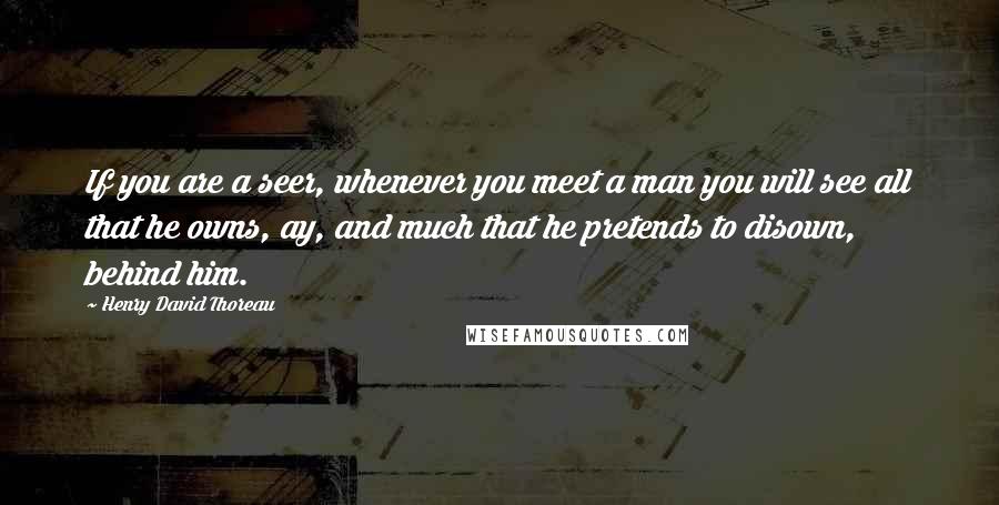 Henry David Thoreau Quotes: If you are a seer, whenever you meet a man you will see all that he owns, ay, and much that he pretends to disown, behind him.