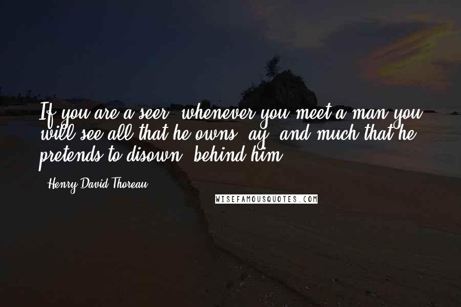 Henry David Thoreau Quotes: If you are a seer, whenever you meet a man you will see all that he owns, ay, and much that he pretends to disown, behind him.