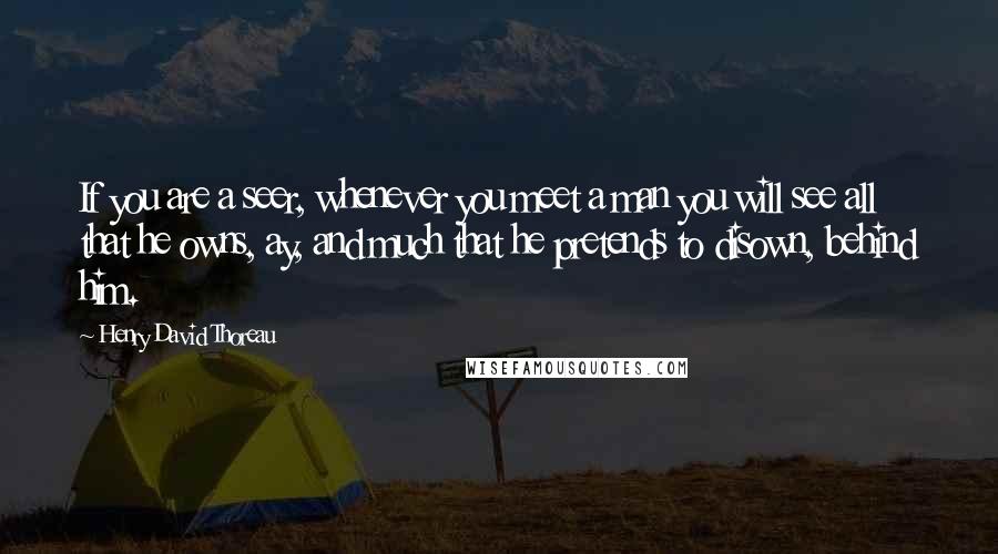 Henry David Thoreau Quotes: If you are a seer, whenever you meet a man you will see all that he owns, ay, and much that he pretends to disown, behind him.