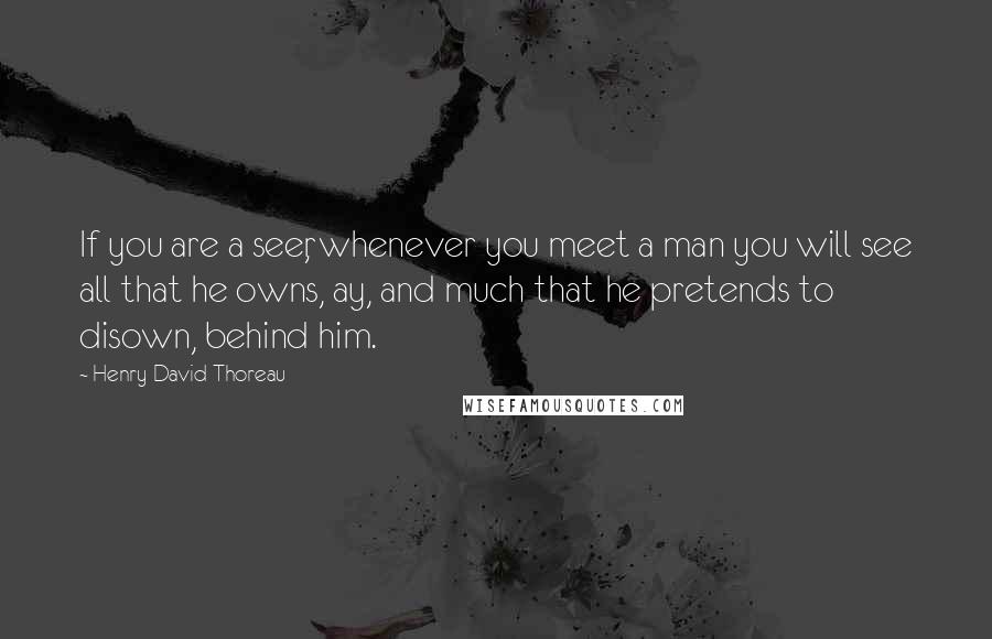 Henry David Thoreau Quotes: If you are a seer, whenever you meet a man you will see all that he owns, ay, and much that he pretends to disown, behind him.