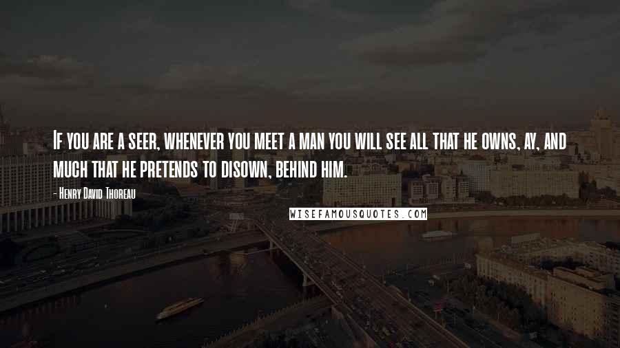 Henry David Thoreau Quotes: If you are a seer, whenever you meet a man you will see all that he owns, ay, and much that he pretends to disown, behind him.