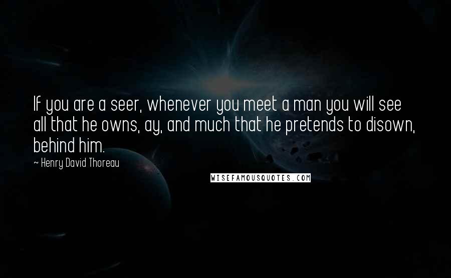 Henry David Thoreau Quotes: If you are a seer, whenever you meet a man you will see all that he owns, ay, and much that he pretends to disown, behind him.