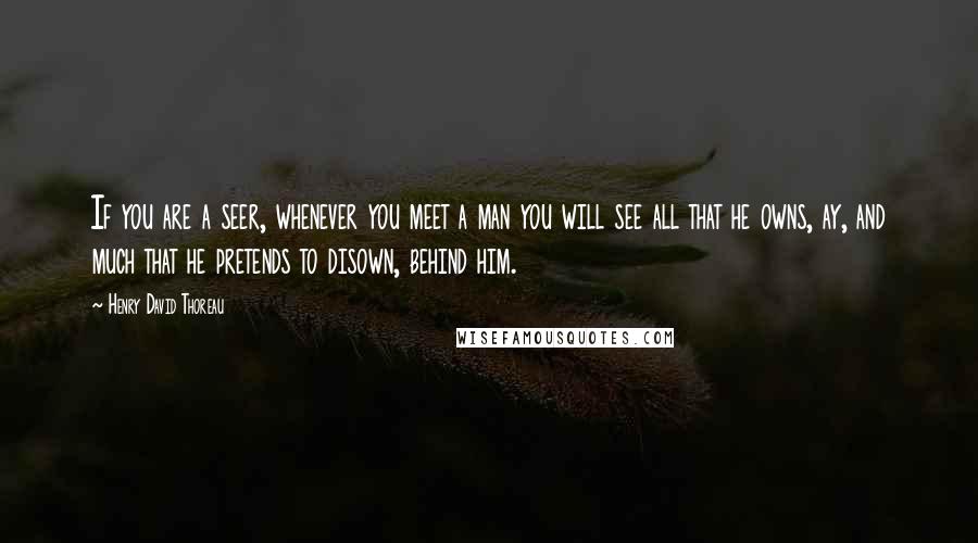 Henry David Thoreau Quotes: If you are a seer, whenever you meet a man you will see all that he owns, ay, and much that he pretends to disown, behind him.