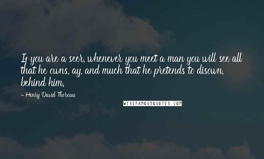 Henry David Thoreau Quotes: If you are a seer, whenever you meet a man you will see all that he owns, ay, and much that he pretends to disown, behind him.