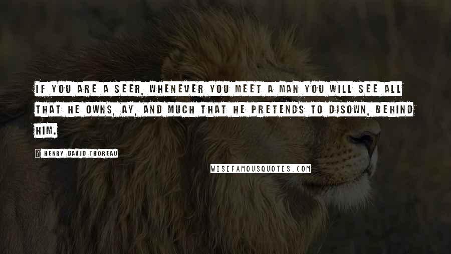 Henry David Thoreau Quotes: If you are a seer, whenever you meet a man you will see all that he owns, ay, and much that he pretends to disown, behind him.