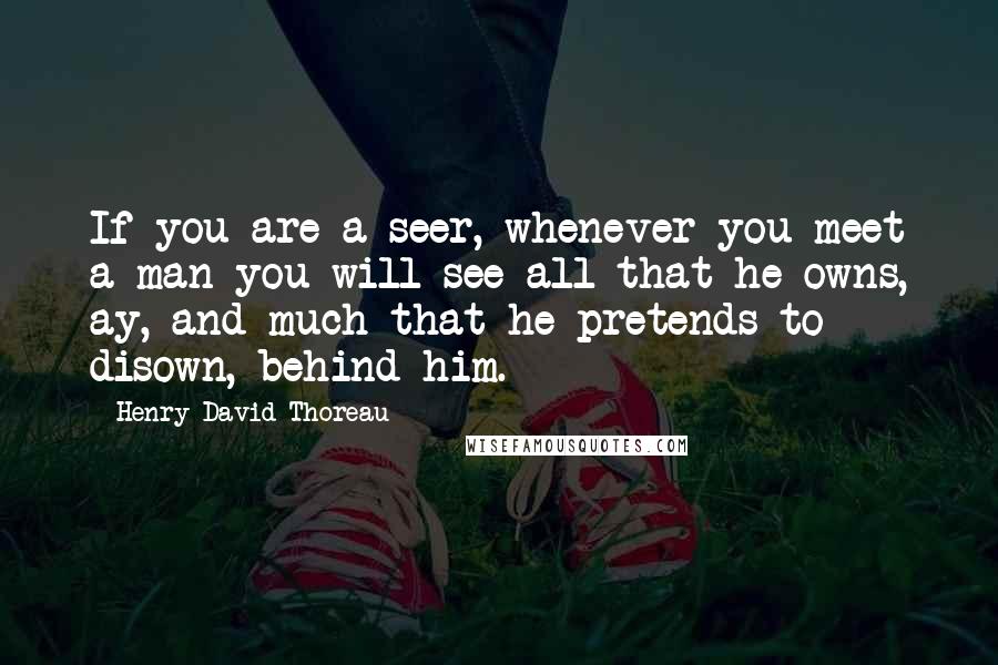 Henry David Thoreau Quotes: If you are a seer, whenever you meet a man you will see all that he owns, ay, and much that he pretends to disown, behind him.