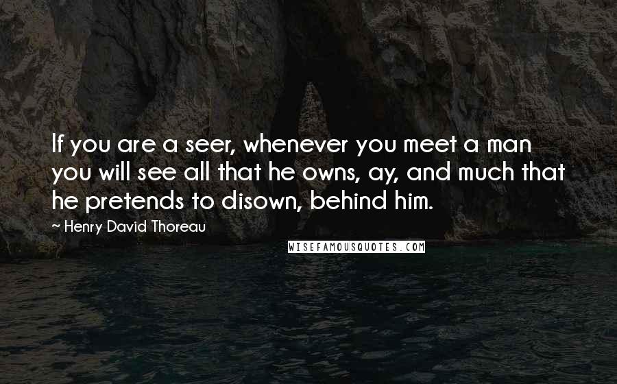 Henry David Thoreau Quotes: If you are a seer, whenever you meet a man you will see all that he owns, ay, and much that he pretends to disown, behind him.