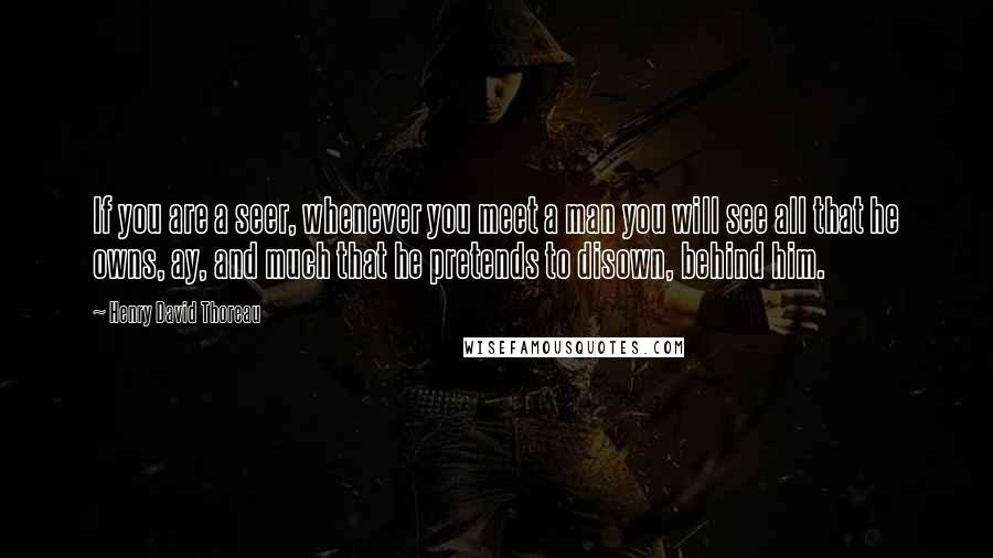 Henry David Thoreau Quotes: If you are a seer, whenever you meet a man you will see all that he owns, ay, and much that he pretends to disown, behind him.