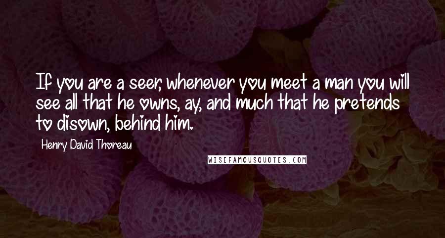 Henry David Thoreau Quotes: If you are a seer, whenever you meet a man you will see all that he owns, ay, and much that he pretends to disown, behind him.