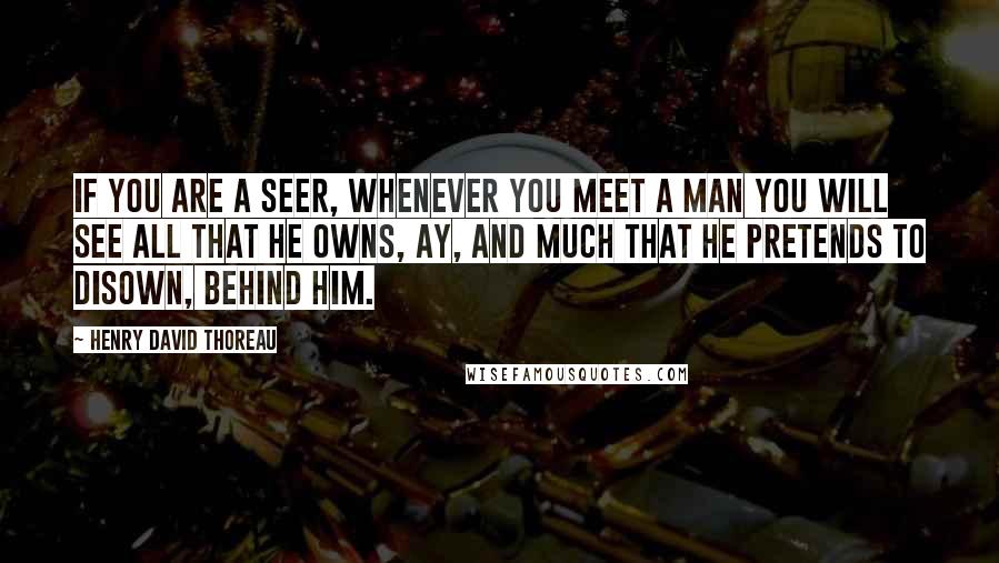Henry David Thoreau Quotes: If you are a seer, whenever you meet a man you will see all that he owns, ay, and much that he pretends to disown, behind him.