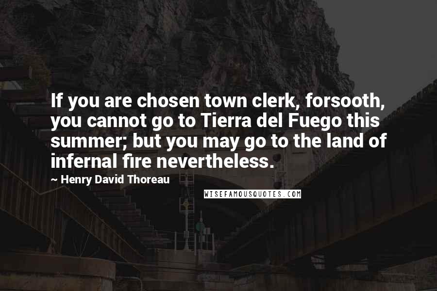 Henry David Thoreau Quotes: If you are chosen town clerk, forsooth, you cannot go to Tierra del Fuego this summer; but you may go to the land of infernal fire nevertheless.