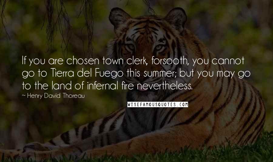 Henry David Thoreau Quotes: If you are chosen town clerk, forsooth, you cannot go to Tierra del Fuego this summer; but you may go to the land of infernal fire nevertheless.