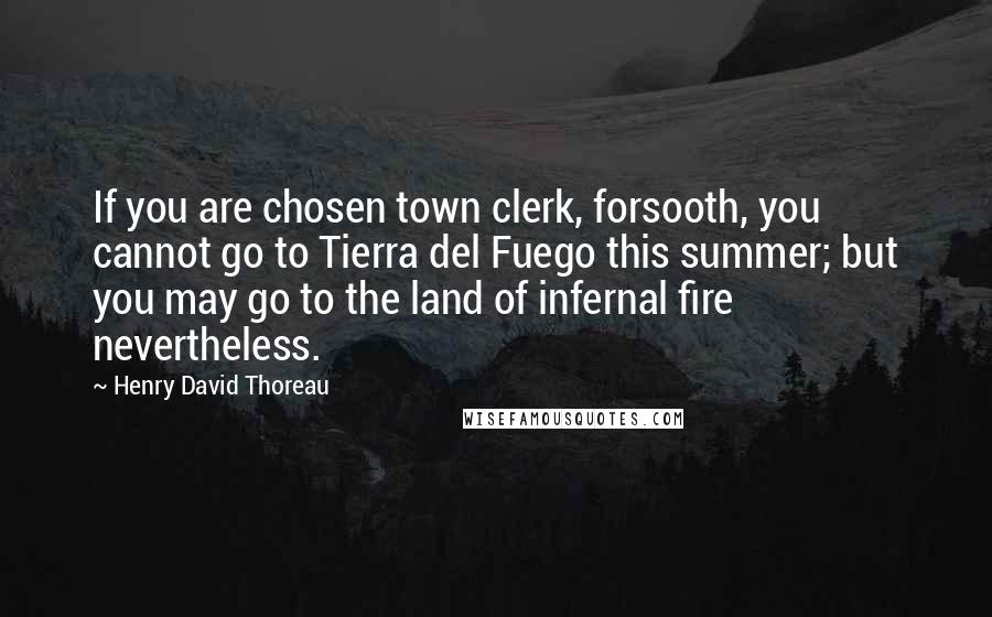 Henry David Thoreau Quotes: If you are chosen town clerk, forsooth, you cannot go to Tierra del Fuego this summer; but you may go to the land of infernal fire nevertheless.