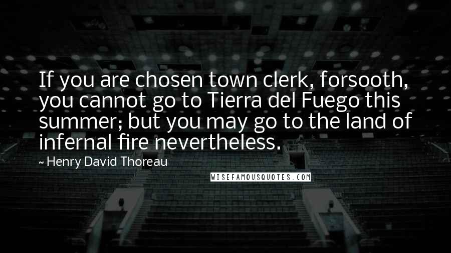 Henry David Thoreau Quotes: If you are chosen town clerk, forsooth, you cannot go to Tierra del Fuego this summer; but you may go to the land of infernal fire nevertheless.