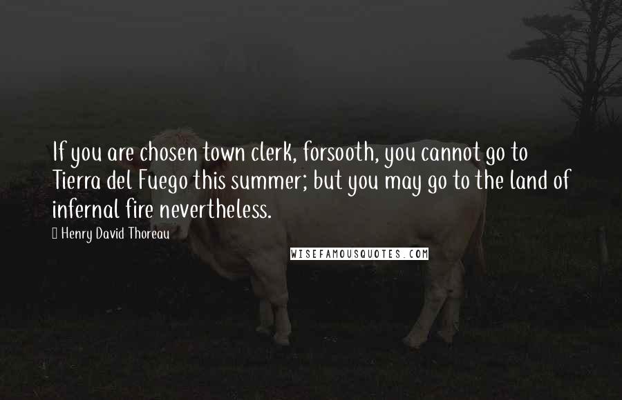 Henry David Thoreau Quotes: If you are chosen town clerk, forsooth, you cannot go to Tierra del Fuego this summer; but you may go to the land of infernal fire nevertheless.