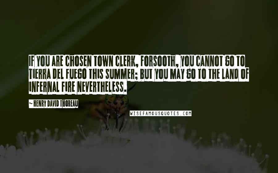 Henry David Thoreau Quotes: If you are chosen town clerk, forsooth, you cannot go to Tierra del Fuego this summer; but you may go to the land of infernal fire nevertheless.