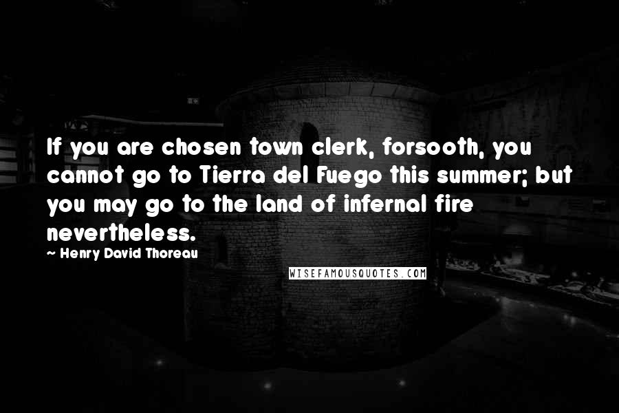 Henry David Thoreau Quotes: If you are chosen town clerk, forsooth, you cannot go to Tierra del Fuego this summer; but you may go to the land of infernal fire nevertheless.
