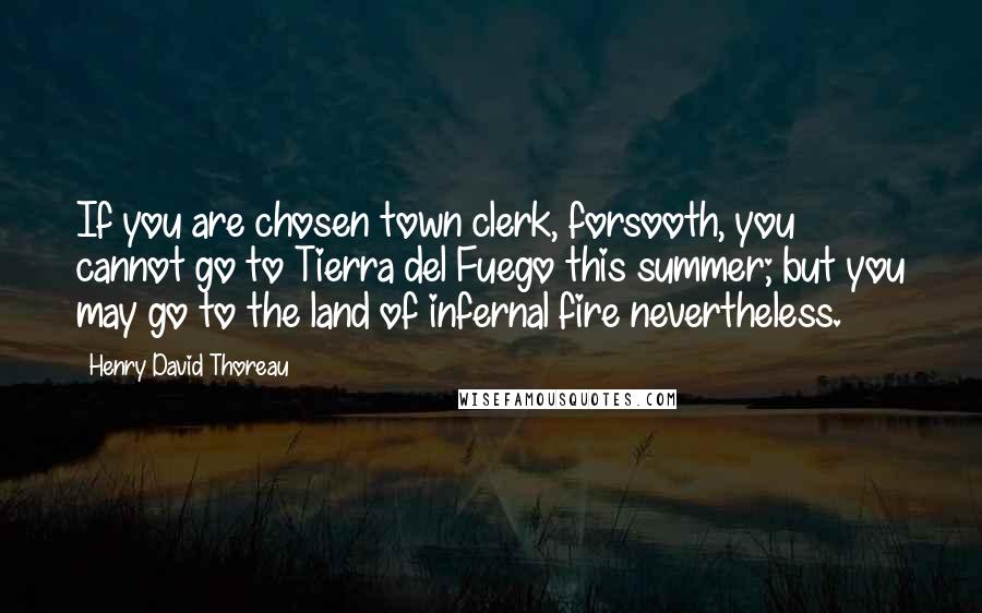 Henry David Thoreau Quotes: If you are chosen town clerk, forsooth, you cannot go to Tierra del Fuego this summer; but you may go to the land of infernal fire nevertheless.