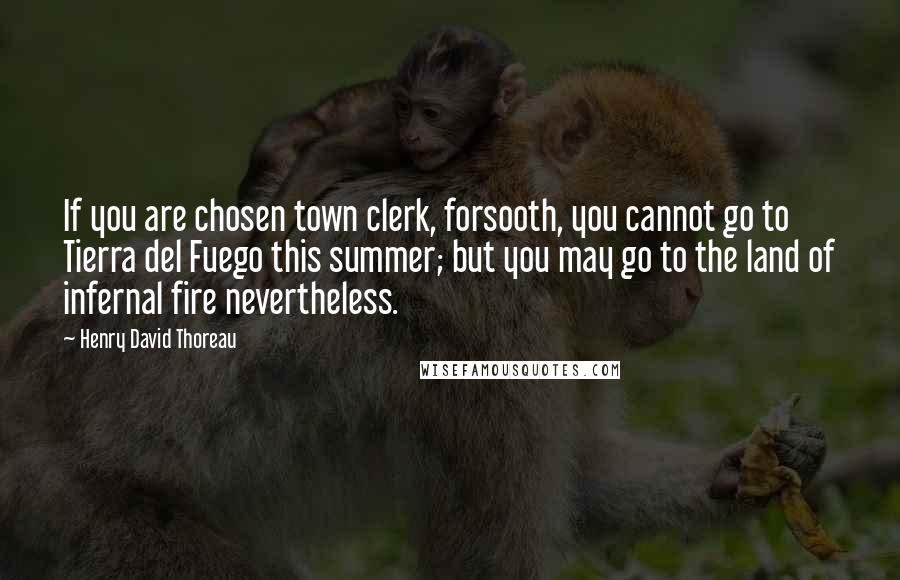 Henry David Thoreau Quotes: If you are chosen town clerk, forsooth, you cannot go to Tierra del Fuego this summer; but you may go to the land of infernal fire nevertheless.