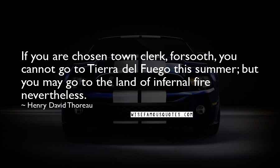 Henry David Thoreau Quotes: If you are chosen town clerk, forsooth, you cannot go to Tierra del Fuego this summer; but you may go to the land of infernal fire nevertheless.