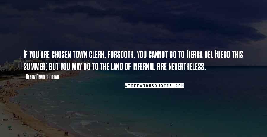 Henry David Thoreau Quotes: If you are chosen town clerk, forsooth, you cannot go to Tierra del Fuego this summer; but you may go to the land of infernal fire nevertheless.