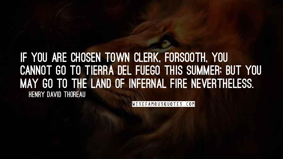 Henry David Thoreau Quotes: If you are chosen town clerk, forsooth, you cannot go to Tierra del Fuego this summer; but you may go to the land of infernal fire nevertheless.