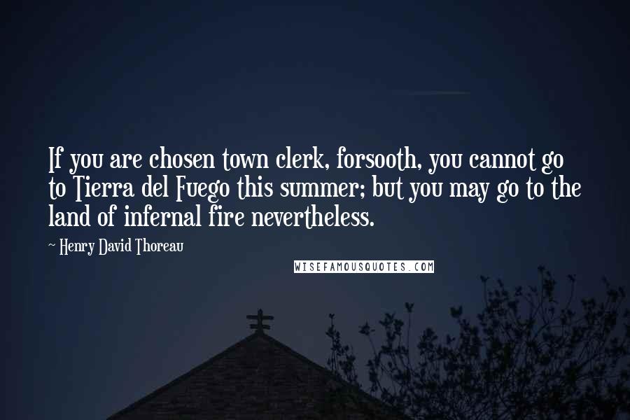 Henry David Thoreau Quotes: If you are chosen town clerk, forsooth, you cannot go to Tierra del Fuego this summer; but you may go to the land of infernal fire nevertheless.