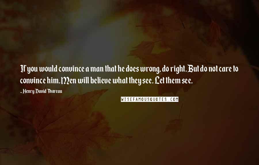 Henry David Thoreau Quotes: If you would convince a man that he does wrong, do right. But do not care to convince him. Men will believe what they see. Let them see.