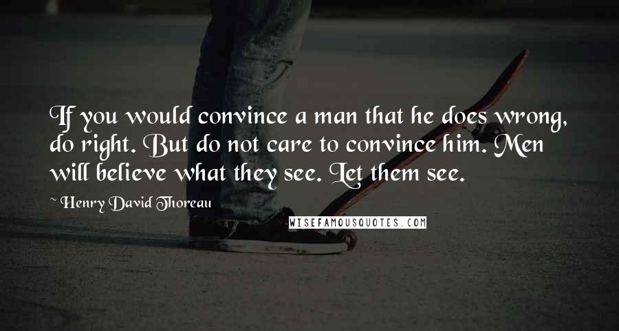 Henry David Thoreau Quotes: If you would convince a man that he does wrong, do right. But do not care to convince him. Men will believe what they see. Let them see.