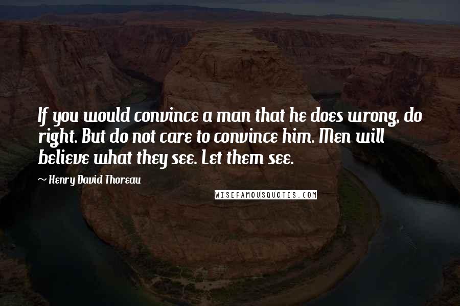 Henry David Thoreau Quotes: If you would convince a man that he does wrong, do right. But do not care to convince him. Men will believe what they see. Let them see.