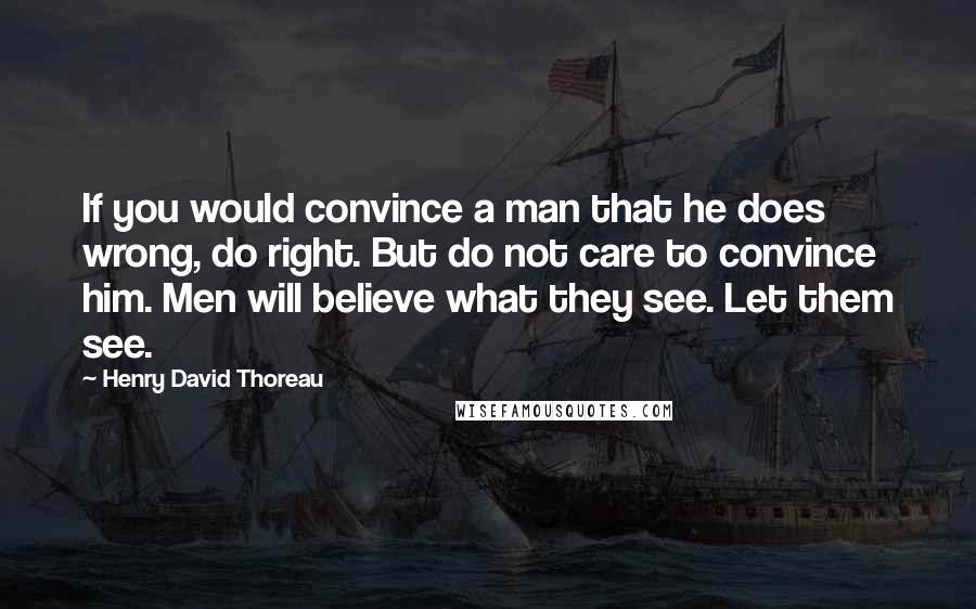 Henry David Thoreau Quotes: If you would convince a man that he does wrong, do right. But do not care to convince him. Men will believe what they see. Let them see.