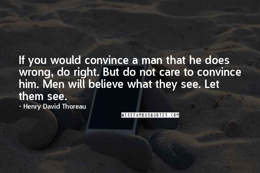 Henry David Thoreau Quotes: If you would convince a man that he does wrong, do right. But do not care to convince him. Men will believe what they see. Let them see.