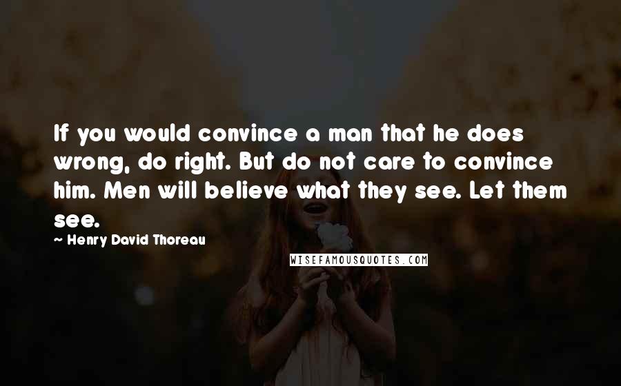 Henry David Thoreau Quotes: If you would convince a man that he does wrong, do right. But do not care to convince him. Men will believe what they see. Let them see.