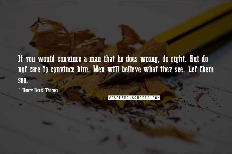 Henry David Thoreau Quotes: If you would convince a man that he does wrong, do right. But do not care to convince him. Men will believe what they see. Let them see.