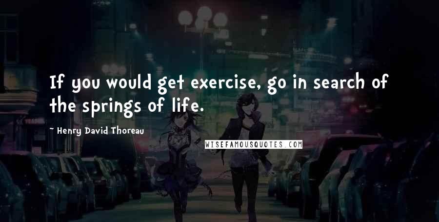 Henry David Thoreau Quotes: If you would get exercise, go in search of the springs of life.
