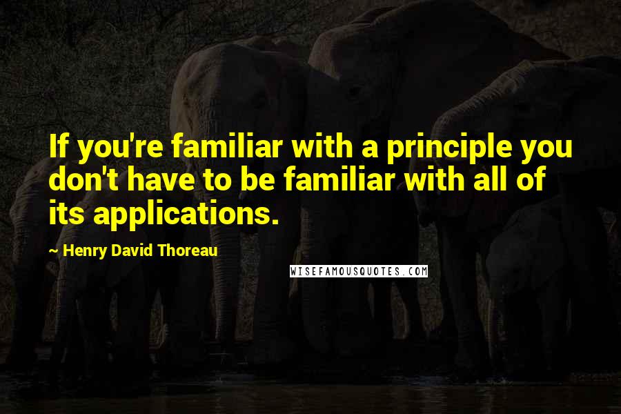 Henry David Thoreau Quotes: If you're familiar with a principle you don't have to be familiar with all of its applications.