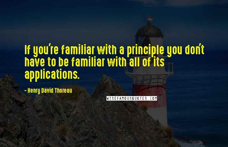 Henry David Thoreau Quotes: If you're familiar with a principle you don't have to be familiar with all of its applications.