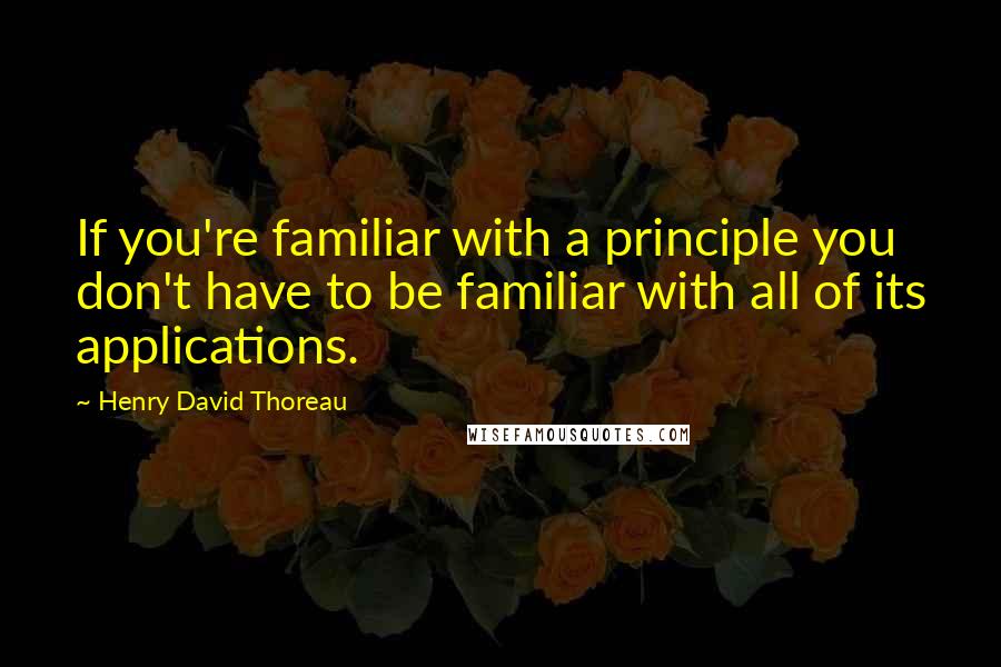 Henry David Thoreau Quotes: If you're familiar with a principle you don't have to be familiar with all of its applications.