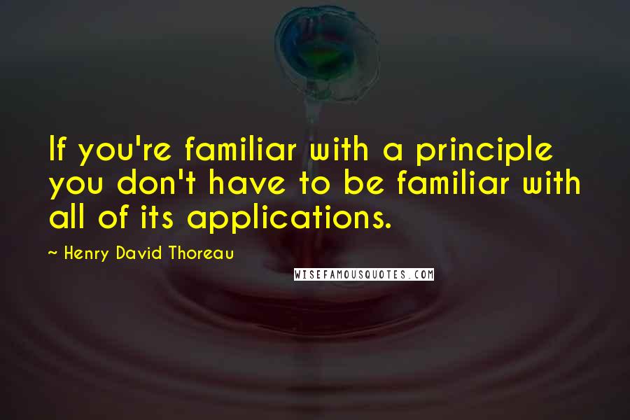 Henry David Thoreau Quotes: If you're familiar with a principle you don't have to be familiar with all of its applications.