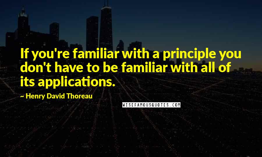 Henry David Thoreau Quotes: If you're familiar with a principle you don't have to be familiar with all of its applications.