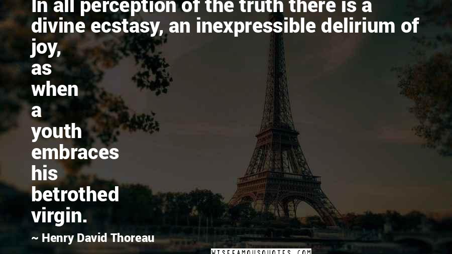 Henry David Thoreau Quotes: In all perception of the truth there is a divine ecstasy, an inexpressible delirium of joy, as when a youth embraces his betrothed virgin.