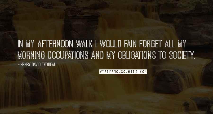 Henry David Thoreau Quotes: In my afternoon walk I would fain forget all my morning occupations and my obligations to society.
