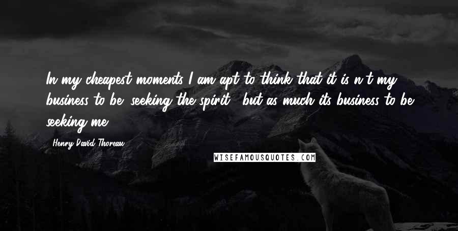 Henry David Thoreau Quotes: In my cheapest moments I am apt to think that it is n't my business to be "seeking the spirit," but as much its business to be seeking me.