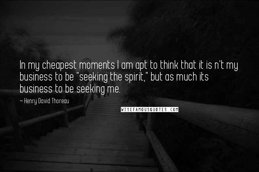 Henry David Thoreau Quotes: In my cheapest moments I am apt to think that it is n't my business to be "seeking the spirit," but as much its business to be seeking me.