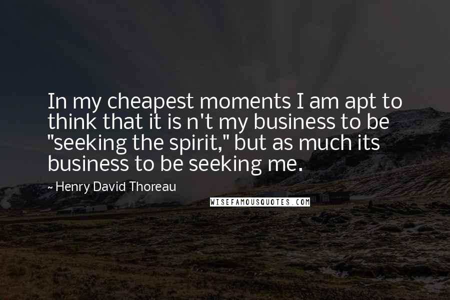 Henry David Thoreau Quotes: In my cheapest moments I am apt to think that it is n't my business to be "seeking the spirit," but as much its business to be seeking me.